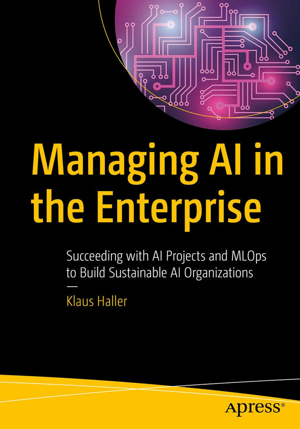 Managing AI in the Enterprise: Succeeding with AI Projects and MLOps to Build Sustainable AI Organizations [Paperback] Haller, Klaus