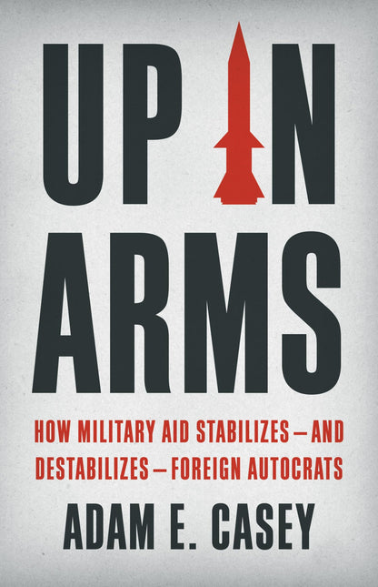 Up in Arms: How Military Aid Stabilizes―and Destabilizes―Foreign Autocrats [Hardcover] Casey, Adam E